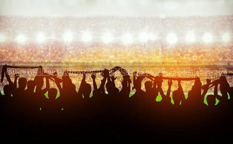 熊猫体育appARGA公司80后欧洲足球运动员名单：这些球星的璀璨生涯与成就一览