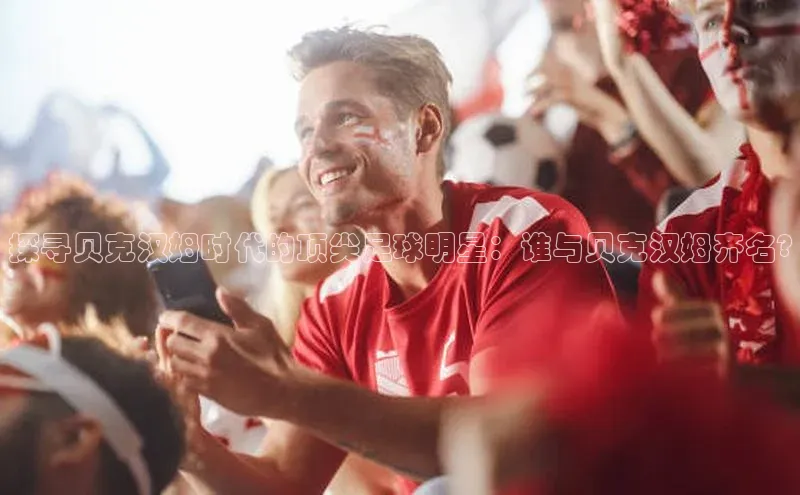 熊猫体育在线直播免费百度技术学院探寻贝克汉姆时代的顶尖足球明星：谁与贝克汉姆齐名?