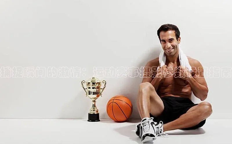 捕捉瞬间的激情：运动赛事摄影参数设置指南