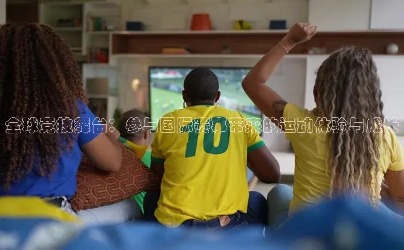全球竞技舞台：参与国际赛事带来的运动体验与成长
