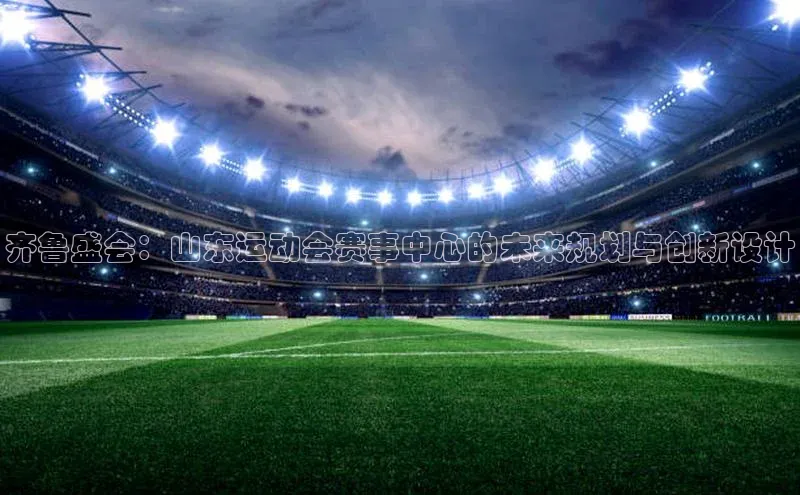 齐鲁盛会：山东运动会赛事中心的未来规划与创新设计
